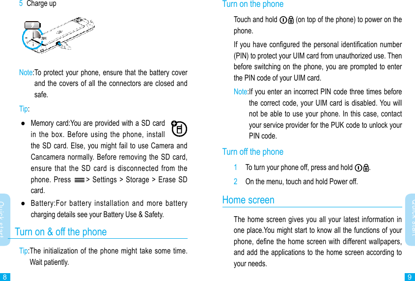 89Quick startQuick startTurn on the phone Touch and hold   (on top of the phone) to power on the phone.If you have congured the personal identication number (PIN) to protect your UIM card from unauthorized use. Then before switching on the phone, you are prompted to enter the PIN code of your UIM card.Note: If you enter an incorrect PIN code three times before the correct code, your UIM card is disabled. You will not be able to use your phone. In this case, contact your service provider for the PUK code to unlock your PIN code.Turn off the phone1  To turn your phone off, press and hold  .2  On the menu, touch and hold Power off.Home screenThe home screen gives you all your latest information in one place.You might start to know all the functions of your phone, dene the home screen with different wallpapers, and add the applications to the home screen according to your needs. 5  Charge upNote: To protect your phone, ensure that the battery cover and the covers of all the connectors are closed and safe.Tip:  ●Memory card:You are provided with a SD card in the  box.  Before  using the  phone,  install the SD card. Else, you might fail to use Camera and Cancamera normally. Before removing  the SD card, ensure that  the  SD  card  is disconnected  from  the phone. Press  &gt; Settings &gt;  Storage &gt; Erase SD card. ●Battery:For  battery  installation  and  more  battery charging details see your Battery Use &amp; Safety.   Turn on &amp; off the phoneTip: The initialization of the phone might take some time. Wait patiently.