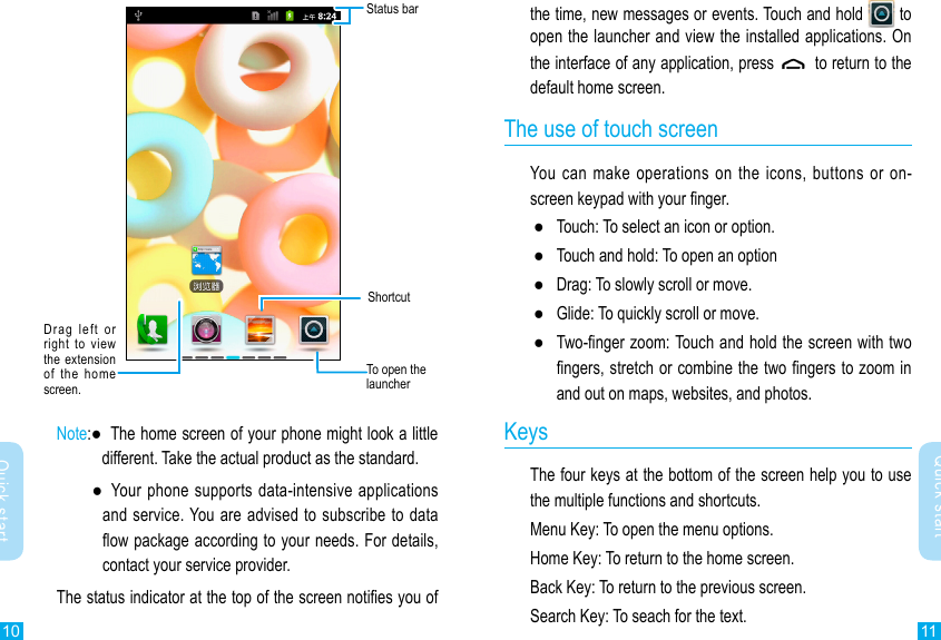 10 11Quick startQuick startthe time, new messages or events. Touch and hold   to open the launcher and view the installed applications. On the interface of any application, press    to return to the default home screen.The use of touch screenYou  can  make operations on the icons, buttons or on-screen keypad with your nger. ●Touch: To select an icon or option. ●Touch and hold: To open an option ●Drag: To slowly scroll or move. ●Glide: To quickly scroll or move. ●Two-nger zoom: Touch and hold the screen with two ngers, stretch or combine the two ngers to zoom in and out on maps, websites, and photos.KeysThe four keys at the bottom of the screen help you to use the multiple functions and shortcuts.Menu Key: To open the menu options.Home Key: To return to the home screen.Back Key: To return to the previous screen.Search Key: To seach for the text.Status barDrag  left  or right  to view the  extension  of  the  home screen.To open the launcherShortcutNote: ●   The home screen of your phone might look a little different. Take the actual product as the standard.  ●    Your  phone supports data-intensive  applications and service. You are advised to subscribe to data ow package according to your needs. For details, contact your service provider.The status indicator at the top of the screen noties you of 