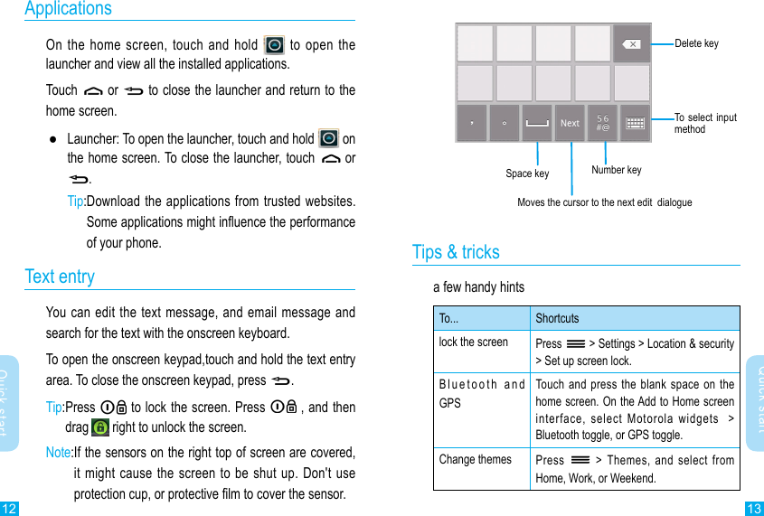 12 13Quick startQuick startApplicationsOn the home screen, touch and hold   to open the launcher and view all the installed applications. Touch   or   to close the launcher and return to the home screen. ●Launcher: To open the launcher, touch and hold   on the home screen. To close the launcher, touch   or .Tip: Download the applications from  trusted websites.Some applications might inuence the performance of your phone. Text entryYou can edit  the text message, and email message and search for the text with the onscreen keyboard.To open the onscreen keypad,touch and hold the text entry area. To close the onscreen keypad, press .Tip: Press   to lock the screen. Press   , and then drag   right to unlock the screen.Note: If the sensors on the right top of screen are covered, it might  cause the screen to be shut up.  Don&apos;t use protection cup, or protective lm to cover the sensor. Number keyMoves the cursor to the next edit  dialogueSpace keyTo select input methodTips &amp; tricksa few handy hintsTo... Shortcutslock the screen Press   &gt; Settings &gt; Location &amp; security &gt; Set up screen lock.Bluetooth  and  GPSTouch and  press the  blank space  on the home screen. On the Add to Home screen interface,  select  Motorola  widgets    &gt; Bluetooth toggle, or GPS toggle.Change themes  Press    &gt;  Themes,  and  select  from Home, Work, or Weekend.Delete key