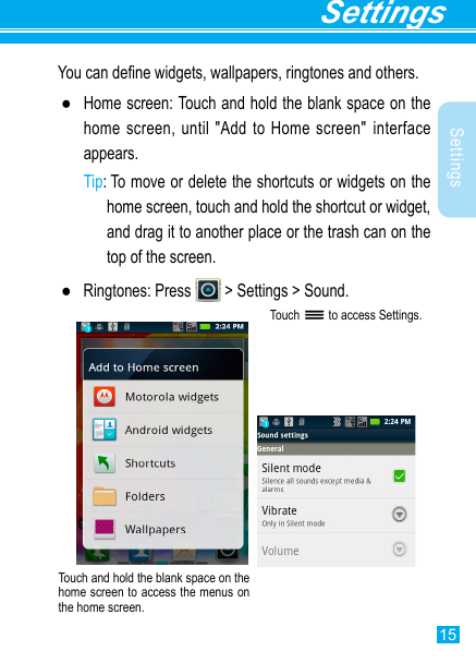 15SettingsSettingsYou can dene widgets, wallpapers, ringtones and others. ●Home screen: Touch and hold the blank space on the home screen, until &quot;Add to Home screen&quot; interface appears.Tip:  To move or delete the shortcuts or widgets on the home screen, touch and hold the shortcut or widget, and drag it to another place or the trash can on the top of the screen. ●Ringtones: Press   &gt; Settings &gt; Sound. Touch   to access Settings.Touch and hold the blank space on the home screen to access the menus on the home screen. 