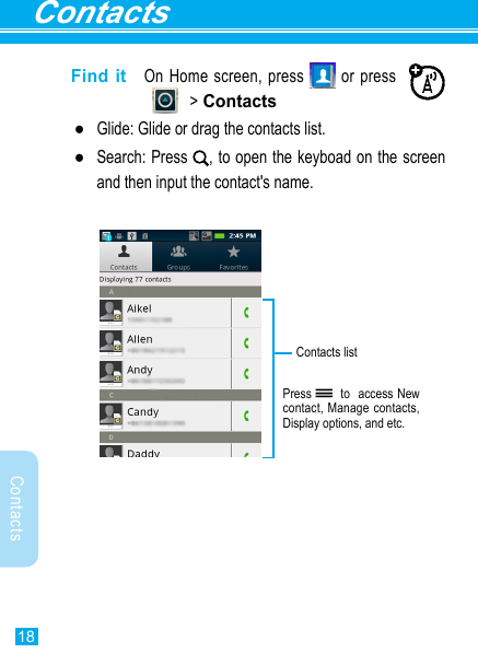 Contacts18ContactsFind it  On Home screen, press   or press                   &gt; Contacts ●Glide: Glide or drag the contacts list. ●Search: Press  , to open the keyboad on the screen and then input the contact&apos;s name.Press   to  access New contact, Manage contacts, Display options, and etc.Contacts list