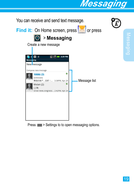 19Messaging MessagingYou can receive and send text message.Find it:  On Home screen, press   or press                  &gt; MessagingPress   &gt; Settings to to open messaging options.Create a new messageMessage list