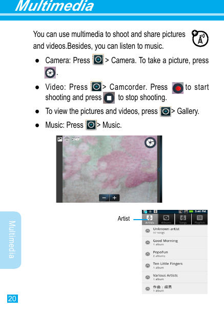 20MultimediaMultimediaYou can use multimedia to shoot and share pictures and videos.Besides, you can listen to music. ●Camera:  Press              &gt;  Camera.  To  take  a  picture,  press                                                               .     . ●Video: Press  &gt; Camcorder. Press       to start shooting and press          to stop shooting. ●To view the pictures and videos, press  &gt; Gallery.  ●Music: Press  &gt; Music.              Artist