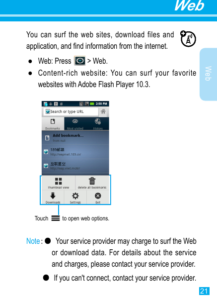 21WebWebYou can surf the web sites, download files and application, and nd information from the internet. ●Web: Press   &gt; Web. ●Content-rich website: You can surf your favorite websites with Adobe Flash Player 10.3.Touch          to open web options.  Note:● Your service provider may charge to surf the Web or download  data. For details about the  service and charges, please contact your service provider.  ●If you can&apos;t connect, contact your service provider.