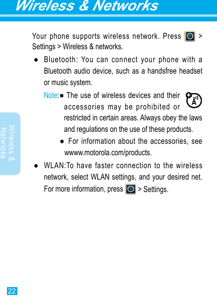 22Wireless &amp; NetworksWireless &amp; Netwroks Your phone supports wireless network. Press   &gt; Settings &gt; Wireless &amp; networks. ●Bluetooth: You can connect your phone with a Bluetooth audio device, such as a handsfree headset or music system.Note:●Theuseofwirelessdevicesandtheiraccessories may be prohibited or restricted in certain areas. Always obey the laws and regulations on the use of these products.  ● Forinformationabouttheaccessories,seewwww.motorola.com/products. ●WLAN:Tohavefasterconnectiontothewirelessnetwork, select WLAN settings, and your desired net. Formoreinformation,press  &gt; Settings.