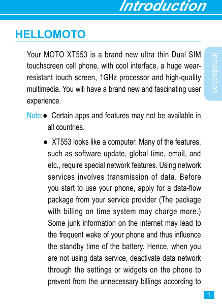 Introduction1IntroductionHELLOMOTOYour MOTO XT553 is a brand new ultra thin Dual SIM touchscreen cell phone, with cool interface, a huge wear-resistant touch screen, 1GHz processor and high-quality multimedia. You will have a brand new and fascinating user experience. Note:●   Certain apps and features may not be available in all countries.  ●   XT553 looks like a computer. Many of the features, such as software update, global time, email, and etc., require special network features. Using network services involves transmission of data. Before you start to use your phone, apply for a data-flow package from your service provider (The package with billing on time system may charge more.) Some junk information on the internet may lead to the frequent wake of your phone and thus inuence the standby time of the battery. Hence, when you are not using data service, deactivate data network through the settings or widgets on the phone to prevent from the unnecessary billings according to 