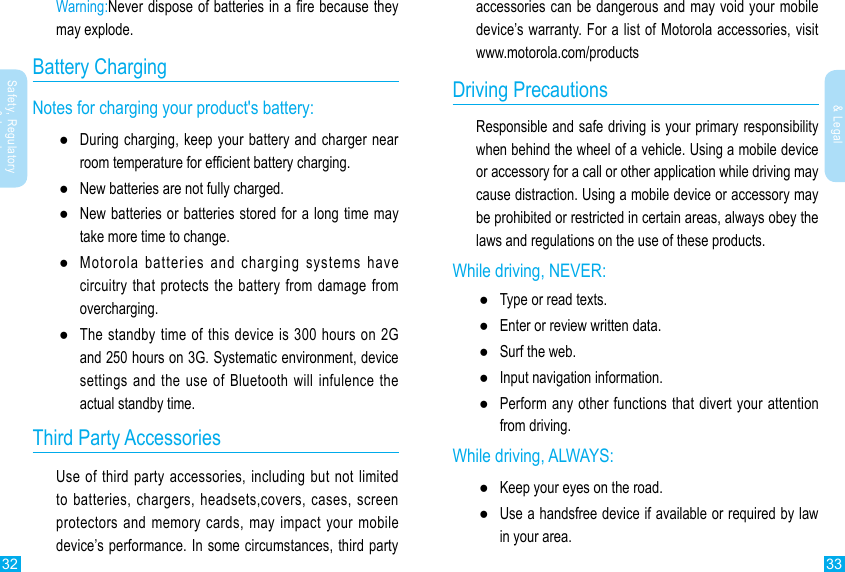 32 33Safety, Regulatory &amp; LegalSafety, Regulatory &amp; Legalaccessories can be dangerous and may void your mobile device’s warranty. For a list of Motorola accessories, visit www.motorola.com/productsDriving PrecautionsResponsible and safe driving is your primary responsibility when behind the wheel of a vehicle. Using a mobile device or accessory for a call or other application while driving may cause distraction. Using a mobile device or accessory may be prohibited or restricted in certain areas, always obey the laws and regulations on the use of these products.While driving, NEVER: ●Type or read texts. ●Enter or review written data. ●Surf the web. ●Input navigation information. ●Perform any other functions that divert your attention from driving.While driving, ALWAYS: ●Keep your eyes on the road. ●Use a handsfree device if available or required by law in your area.Warning:Never dispose of batteries in a re because they may explode.Battery ChargingNotes for charging your product&apos;s battery: ●During charging, keep your battery and charger near room temperature for efcient battery charging. ●New batteries are not fully charged. ●New batteries or batteries stored for a long time may take more time to change. ●Motorola batteries and charging systems have circuitry that protects the battery from damage from overcharging. ●The standby time of this device is 300 hours on 2G and 250 hours on 3G. Systematic environment, device settings and the use of Bluetooth will infulence the actual standby time.                     Third Party AccessoriesUse of third party accessories, including but not limited to batteries, chargers, headsets,covers, cases, screen protectors and memory cards, may impact your mobile device’s performance. In some circumstances, third party 