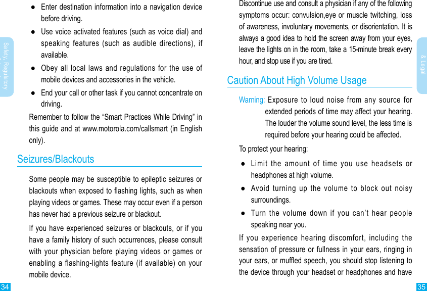 34 35Safety, Regulatory &amp; LegalSafety, Regulatory &amp; LegalDiscontinue use and consult a physician if any of the following symptoms occur: convulsion,eye or muscle twitching, loss of awareness, involuntary movements, or disorientation. It is always a good idea to hold the screen away from your eyes, leave the lights on in the room, take a 15-minute break every hour, and stop use if you are tired.Caution About High Volume UsageWarning:  Exposure  to  loud  noise  from  any  source  for extended periods of time may affect your hearing. The louder the volume sound level, the less time is required before your hearing could be affected.To protect your hearing: ●Limit the amount of time you use headsets or headphones at high volume. ●Avoid turning up the volume to block out noisy surroundings. ●Turn the volume down if you can’t hear people speaking near you.If  you  experience  hearing  discomfort,  including  the sensation of pressure or fullness in your ears, ringing in your ears, or mufed speech, you should stop listening to the device through your headset or headphones and have  ●Enter destination information into a navigation device before driving. ●Use voice activated features (such as voice dial) and speaking features (such as audible directions), if available. ●Obey all local laws and regulations for the use of mobile devices and accessories in the vehicle. ●End your call or other task if you cannot concentrate on driving.Remember to follow the “Smart Practices While Driving” in this guide and at www.motorola.com/callsmart (in English only).Seizures/BlackoutsSome people may be susceptible to epileptic seizures or blackouts when exposed to ashing lights, such as when playing videos or games. These may occur even if a person has never had a previous seizure or blackout.If you  have experienced seizures or blackouts, or if you have a family history of such occurrences, please consult with your physician before playing videos or games or enabling a flashing-lights feature (if available) on your mobile device.