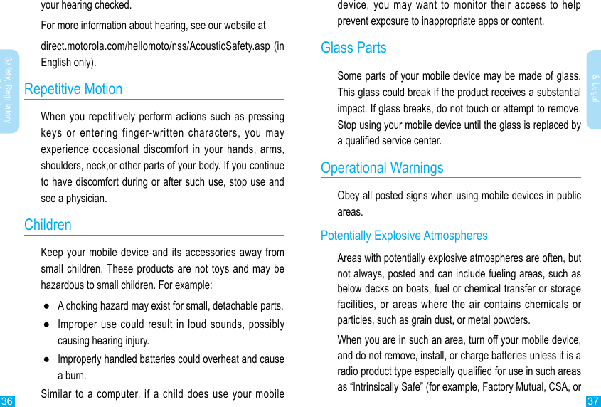 36 37Safety, Regulatory &amp; LegalSafety, Regulatory &amp; Legaldevice, you may want to monitor their access to help prevent exposure to inappropriate apps or content.Glass PartsSome parts of your mobile device may be made of glass. This glass could break if the product receives a substantial impact. If glass breaks, do not touch or attempt to remove. Stop using your mobile device until the glass is replaced by a qualied service center.Operational WarningsObey all posted signs when using mobile devices in public areas.Potentially Explosive AtmospheresAreas with potentially explosive atmospheres are often, but not always, posted and can include fueling areas, such as below decks on boats, fuel or chemical transfer or storage facilities, or areas where the air contains chemicals or particles, such as grain dust, or metal powders.When you are in such an area, turn off your mobile device, and do not remove, install, or charge batteries unless it is a radio product type especially qualied for use in such areas as “Intrinsically Safe” (for example, Factory Mutual, CSA, or your hearing checked.For more information about hearing, see our website atdirect.motorola.com/hellomoto/nss/AcousticSafety.asp (in English only).Repetitive MotionWhen you repetitively perform actions such as pressing keys or entering finger-written characters, you may experience occasional discomfort in your hands, arms, shoulders, neck,or other parts of your body. If you continue to have discomfort during or after such use, stop use and see a physician.ChildrenKeep your mobile device and its accessories away from small children. These products are not toys and may be hazardous to small children. For example: ●A choking hazard may exist for small, detachable parts. ●Improper use could result in loud sounds, possibly causing hearing injury. ●Improperly handled batteries could overheat and cause a burn.Similar to a computer, if a child does use your mobile 