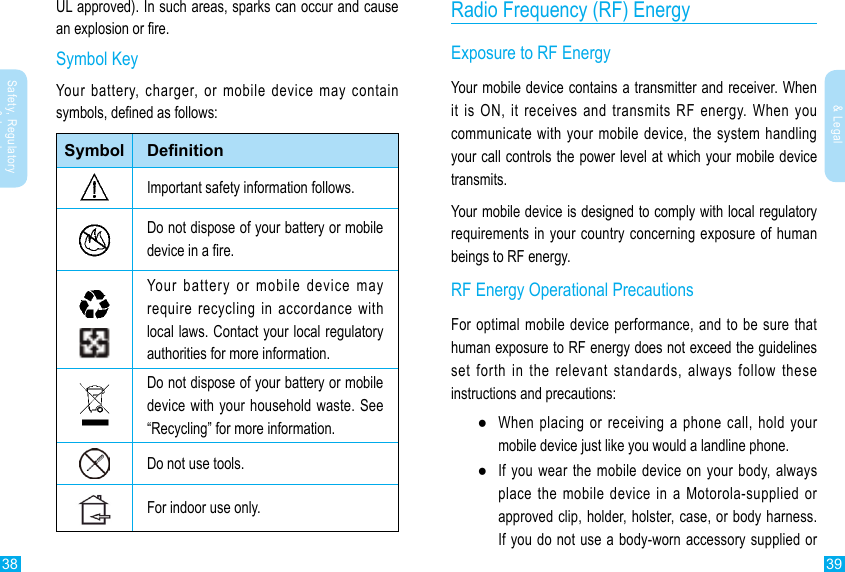 38 39Safety, Regulatory &amp; LegalSafety, Regulatory &amp; LegalRadio Frequency (RF) EnergyExposure to RF EnergyYour mobile device contains a transmitter and receiver. When it is ON, it receives and transmits RF energy. When you communicate with your mobile device, the system handling your call controls the power level at which your mobile device transmits.Your mobile device is designed to comply with local regulatory requirements in your country concerning exposure of human beings to RF energy.RF Energy Operational PrecautionsFor optimal mobile device performance, and to be sure that human exposure to RF energy does not exceed the guidelines set forth in the relevant standards, always follow these instructions and precautions: ●When placing or receiving a phone call, hold your mobile device just like you would a landline phone. ●If you wear the mobile device on your body, always place the mobile device in a Motorola-supplied or approved clip, holder, holster, case, or body harness. If you do not use a body-worn accessory supplied or UL approved). In such areas, sparks can occur and cause an explosion or re.Symbol KeyYour battery, charger, or mobile device may contain symbols, dened as follows:Symbol DenitionImportant safety information follows.Do not dispose of your battery or mobile device in a re.Your battery or mobile device may require recycling in accordance with local laws. Contact your local regulatory authorities for more information.Do not dispose of your battery or mobile device with your household waste. See “Recycling” for more information.Do not use tools.For indoor use only.