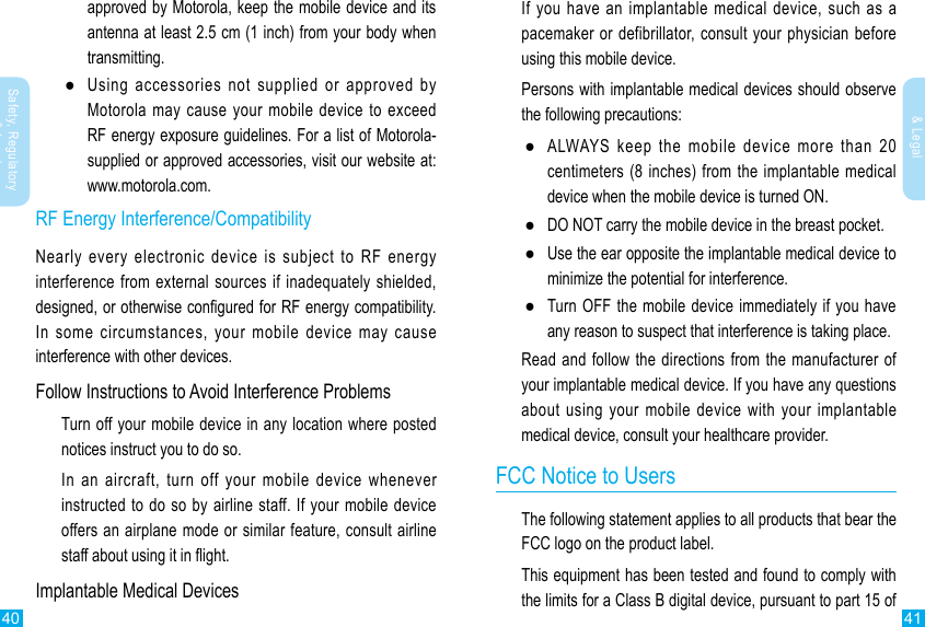 40 41Safety, Regulatory &amp; LegalSafety, Regulatory &amp; LegalIf you have an implantable medical device, such as a pacemaker or defibrillator, consult your physician before using this mobile device.Persons with implantable medical devices should observe the following precautions: ●ALWAYS keep the mobile device more than 20 centimeters (8 inches) from the implantable medical device when the mobile device is turned ON. ●DO NOT carry the mobile device in the breast pocket. ●Use the ear opposite the implantable medical device to minimize the potential for interference. ●Turn OFF the mobile device immediately if you have any reason to suspect that interference is taking place.Read and follow the directions from the manufacturer of your implantable medical device. If you have any questions about using your mobile device with your implantable medical device, consult your healthcare provider.FCC Notice to UsersThe following statement applies to all products that bear the FCC logo on the product label.This equipment has been tested and found to comply with the limits for a Class B digital device, pursuant to part 15 of approved by Motorola, keep the mobile device and its antenna at least 2.5 cm (1 inch) from your body when transmitting. ●Using accessories not supplied or approved by Motorola may cause your  mobile  device  to  exceed RF energy exposure guidelines. For a list of Motorola-supplied or approved accessories, visit our website at: www.motorola.com.RF Energy Interference/CompatibilityNearly every electronic device is subject to RF energy interference from external  sources  if inadequately shielded, designed, or otherwise congured for RF energy compatibility. In some circumstances, your mobile device may cause interference with other devices.Follow Instructions to Avoid Interference ProblemsTurn off your mobile device in any location where posted notices instruct you to do so.In an aircraft, turn off your mobile device whenever instructed to do so by airline staff. If your mobile device offers an airplane mode or similar feature, consult airline staff about using it in ight.Implantable Medical Devices