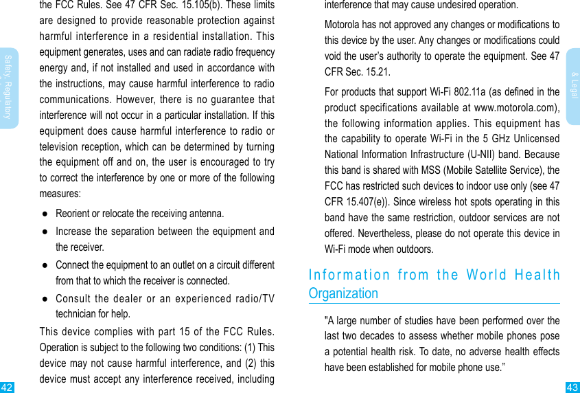 42 43Safety, Regulatory &amp; LegalSafety, Regulatory &amp; Legalinterference that may cause undesired operation.Motorola has not approved any changes or modications to this device by the user. Any changes or modications could void the user’s authority to operate the equipment. See 47 CFR Sec. 15.21.For products that support Wi-Fi 802.11a (as dened in the product specifications available at www.motorola.com), the following information applies. This equipment has the capability to operate Wi-Fi in the 5 GHz Unlicensed National Information Infrastructure (U-NII) band. Because this band is shared with MSS (Mobile Satellite Service), the FCC has restricted such devices to indoor use only (see 47 CFR 15.407(e)). Since wireless hot spots operating in this band have the same restriction, outdoor services are not offered. Nevertheless, please do not operate this device in Wi-Fi mode when outdoors.Information from the World Health  Organization&quot;A large number of studies have been performed over the last two decades to assess whether mobile phones pose a potential health risk. To date, no adverse health effects have been established for mobile phone use.”the FCC Rules. See 47 CFR Sec. 15.105(b). These limits are designed to provide reasonable protection against harmful interference in a residential installation. This equipment generates, uses and can radiate radio frequency energy and, if not installed and used in accordance with the instructions, may cause harmful interference to radio communications. However, there is no guarantee that interference will not occur in a particular installation. If this equipment does cause harmful interference to radio or television reception, which can be determined by turning the equipment off and on, the user is encouraged to try to correct the interference by one or more of the following measures: ●Reorient or relocate the receiving antenna. ●Increase the separation between the equipment and the receiver. ●Connect the equipment to an outlet on a circuit different from that to which the receiver is connected. ●Consult  the  dealer  or  an  experienced  radio/TV technician for help.This device complies with part 15 of the FCC Rules. Operation is subject to the following two conditions: (1) This device may not cause harmful interference, and (2) this device must accept any interference received, including 