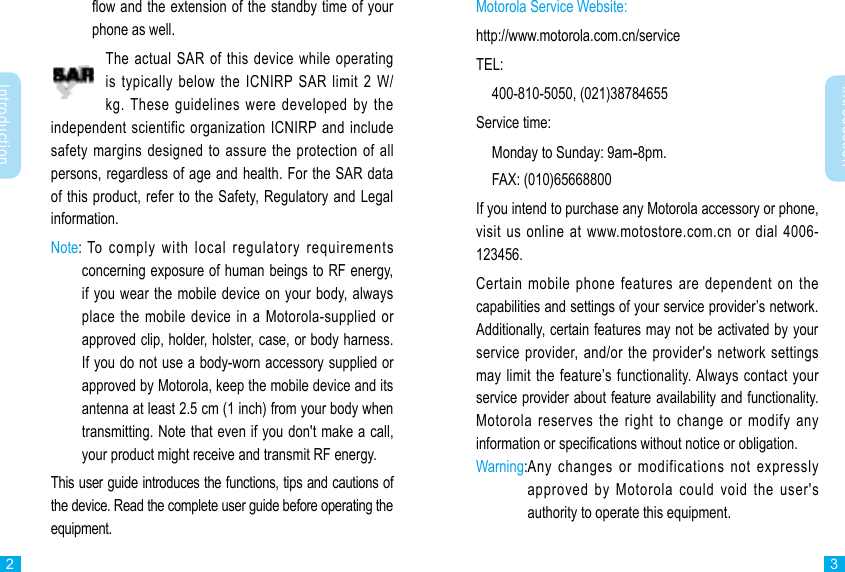 Introduction2Introduction3ow and the extension of the standby time of your phone as well.The actual SAR of this device while operating is typically below the ICNIRP SAR limit 2 W/kg. These guidelines were developed by the independent scientific organization ICNIRP and include safety margins designed to assure the protection of all persons, regardless of age and health. For the SAR data of this product, refer to the Safety, Regulatory and Legal information.Note:  To comply with local regulatory requirements concerning exposure of human beings to RF energy, if you wear the mobile device on your body, always place the mobile device in a Motorola-supplied or approved clip, holder, holster, case, or body harness. If you do not use a body-worn accessory supplied or approved by Motorola, keep the mobile device and its antenna at least 2.5 cm (1 inch) from your body when transmitting. Note that even if you don&apos;t make a call, your product might receive and transmit RF energy. This user guide introduces the functions, tips and cautions of the device. Read the complete user guide before operating the equipment.Motorola Service Website:http://www.motorola.com.cn/serviceTEL:  400-810-5050, (021)38784655Service time:  Monday to Sunday: 9am-8pm.  FAX: (010)65668800If you intend to purchase any Motorola accessory or phone, visit us online at www.motostore.com.cn or dial 4006-123456.Certain mobile phone features are dependent on the capabilities and settings of your service provider’s network. Additionally, certain features may not be activated by your service provider, and/or the provider&apos;s network settings may limit the feature’s functionality. Always contact your service provider about feature availability and functionality.  Motorola reserves the right to change or modify any information or specications without notice or obligation.Warning: Any changes or modifications not expressly approved by Motorola could void the user&apos;s authority to operate this equipment.