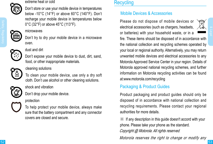 52 53Safety, Regulatory &amp; LegalSafety, Regulatory &amp; Legalextreme heat or coldDon’t store or use your mobile device in temperatures below -10°C (14°F) or above 60°C (140°F). Don’t recharge your mobile device in temperatures below 0°C (32°F) or above 45°C (113°F).microwavesDon’t try to dry your mobile device in a microwave oven.dust and dirtDon’t expose your mobile device to dust, dirt, sand, food, or other inappropriate materials.cleaning solutionsTo clean your mobile device, use only a dry soft cloth. Don’t use alcohol or other cleaning solutions.shock and vibrationDon’t drop your mobile device.protectionTo help protect your mobile device, always make sure that the battery compartment and any connector covers are closed and secure.Recycling      Mobile Devices &amp; AccessoriesPlease do not dispose of mobile devices or electrical accessories (such as chargers, headsets, or batteries) with your household waste, or in a re. These items should be disposed of in accordance with the national collection and recycling schemes operated by your local or regional authority. Alternatively, you may return unwanted mobile devices and electrical accessories to any Motorola Approved Service Center in your region. Details of Motorola approved national recycling schemes, and further information on Motorola recycling activities can be found at:www.motorola.com/recyclingPackaging &amp; Product GuidesProduct packaging and product guides should only be disposed of in accordance with national collection and recycling requirements. Please contact your regional authorities for more details.※  If any description in this guide  doesn&apos;t accord with your phone. Please take your phone as the standard.Copyright @ Motorola. All rights reserved.Motorola reserves the right to change or modify any   