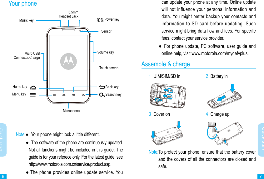 67Quick startQuick startcan update your phone at any time. Online update will not influence  your  personal  information and data. You  might  better  backup your contacts and information  to  SD  card  before  updating.  Such service might bring data ow and fees. For specic fees, contact your service provider.    ●   For  phone update, PC software, user  guide and online help, visit www.motorola.com/mydefyplus.Assemble &amp; charge1  UIM/SIM/SD in             2  Battery in 3  Cover on 4  Charge up Note: To protect your phone, ensure that the battery cover and the covers of all the connectors are closed and safe.Your phoneSensorPower keyVolume keyHome keyTouch screenMenu keyBack keyMicro USB Connector/ChargeSearch keyMicrophoneNote: ●   Your phone might look a little different.  ●   The software of the phone are continuously updated. Not all functions might be included in this guide. The guide is for your referece only. For the latest guide, see http://www.motorola.com.cn/service/product.asp.    ●  The phone provides  online  update  service. You 3.5mm Headset JackMusic key