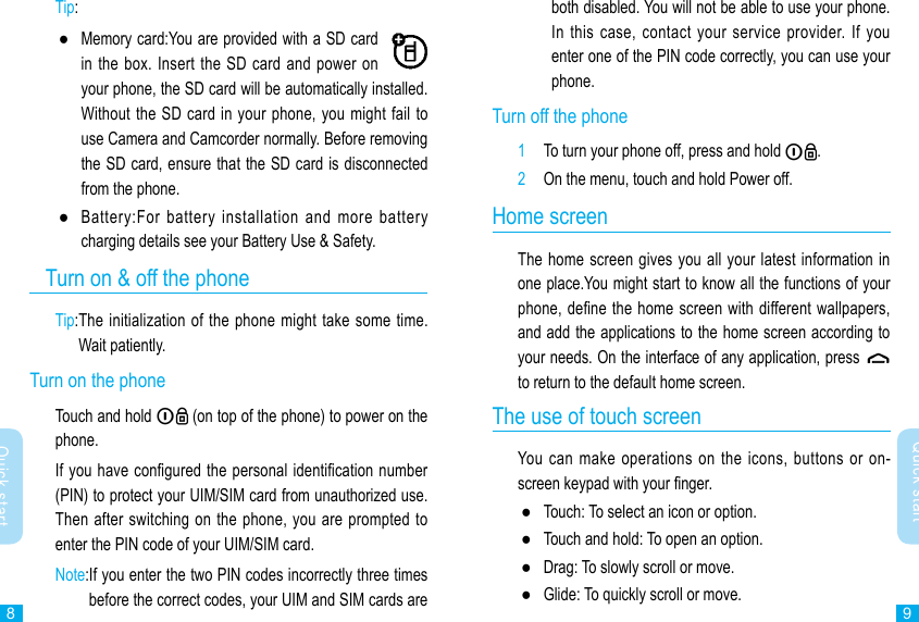 89Quick startQuick startboth disabled. You will not be able to use your phone. In this case,  contact  your  service provider. If  you enter one of the PIN code correctly, you can use your phone.Turn off the phone1  To turn your phone off, press and hold  .2  On the menu, touch and hold Power off.Home screenThe home screen gives you all your latest information in one place.You might start to know all the functions of your phone, dene the home screen with different wallpapers, and add the applications to the home screen according to your needs. On the interface of any application, press    to return to the default home screen. The use of touch screenYou  can  make  operations  on the icons,  buttons  or  on-screen keypad with your nger. ●Touch: To select an icon or option. ●Touch and hold: To open an option. ●Drag: To slowly scroll or move. ●Glide: To quickly scroll or move.Tip:  ●Memory card:You are provided with a SD card in the  box. Insert the SD card and  power on your phone, the SD card will be automatically installed.  Without the SD card in your phone, you might fail to use Camera and Camcorder normally. Before removing the SD card, ensure that the SD card is disconnected from the phone. ●Battery:For  battery  installation  and  more  battery charging details see your Battery Use &amp; Safety.   Turn on &amp; off the phoneTip: The initialization of the  phone might take some time. Wait patiently.Turn on the phone Touch and hold   (on top of the phone) to power on the phone.If you have congured the personal identication number (PIN) to protect your UIM/SIM card from unauthorized use. Then after switching on the phone, you are prompted  to enter the PIN code of your UIM/SIM card.Note: If you enter the two PIN codes incorrectly three times before the correct codes, your UIM and SIM cards are 