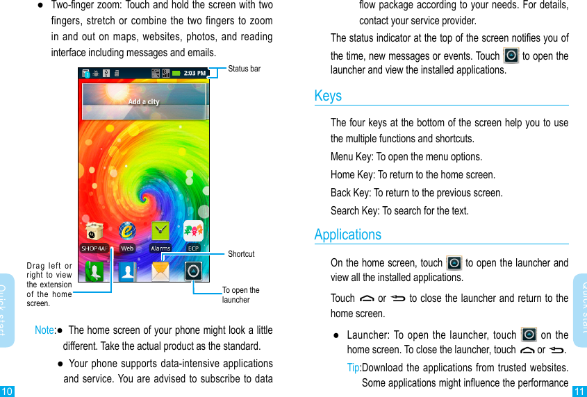 10 11Quick startQuick startow package according to your needs. For details, contact your service provider.The status indicator at the top of the screen noties you of the time, new messages or events. Touch   to open the launcher and view the installed applications.KeysThe four keys at the bottom of the screen help you to use the multiple functions and shortcuts.Menu Key: To open the menu options.Home Key: To return to the home screen.Back Key: To return to the previous screen.Search Key: To search for the text.ApplicationsOn the home screen, touch   to open the launcher and view all the installed applications. Touch   or   to close the launcher and return to the home screen. ●Launcher: To open the  launcher, touch   on the home screen. To close the launcher, touch   or  .Tip: Download the applications from trusted websites.Some applications might inuence the performance  ●Two-nger zoom: Touch and hold the screen with two fingers, stretch or combine the two fingers to  zoom in and out on maps, websites, photos, and reading interface including messages and emails.Status barDrag  left  or right  to  view the  extension  of  the  home screen.To open the launcherShortcutNote: ●   The home screen of your phone might look a little different. Take the actual product as the standard.  ●    Your  phone supports data-intensive applications and service. You are advised to subscribe to data 