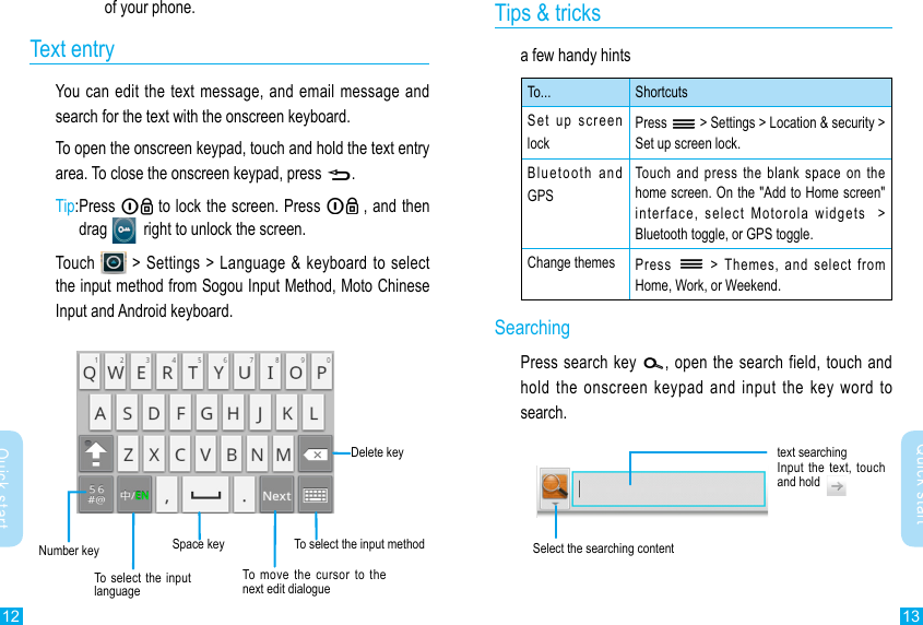 12 13Quick startQuick startof your phone. Text entryYou can edit the  text message, and email  message and search for the text with the onscreen keyboard.To open the onscreen keypad, touch and hold the text entry area. To close the onscreen keypad, press .Tip: Press   to lock the screen. Press   , and then drag     right to unlock the screen.Touch    &gt; Settings &gt; Language &amp;  keyboard to select the input method from Sogou Input Method, Moto Chinese Input and Android keyboard.Tips &amp; tricksa few handy hintsTo... ShortcutsSet up screen lockPress   &gt; Settings &gt; Location &amp; security &gt; Set up screen lock.Bluetooth  and  GPSTouch  and  press  the  blank  space  on  the home screen. On the &quot;Add to Home screen&quot; interface,  select  Motorola  widgets    &gt; Bluetooth toggle, or GPS toggle.Change themes Press    &gt;  Themes,  and  select  from Home, Work, or Weekend.SearchingPress search  key  , open  the search field, touch and hold the  onscreen  keypad  and  input  the  key  word  to search.Delete keySpace key To select the input methodTo  move  the  cursor  to  the next edit dialogue Number keytext searchingInput the text,  touch and hold Select the searching contentTo select  the  input language  