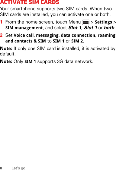 8Let’s goActivate SIM cardsYour smartphone supports two SIM cards. When two SIM cards are installed, you can activate one or both.  1From the home screen, touch Menu  &gt; Settings &gt; SIM management, and select Slot 1, Slot 1 or both.2Set Voice call, messaging, data connection, roaming and contacts &amp; SIM to SIM 1 or SIM 2.Note: If only one SIM card is installed, it is activated by default.Note: Only SIM 1 supports 3G data network.