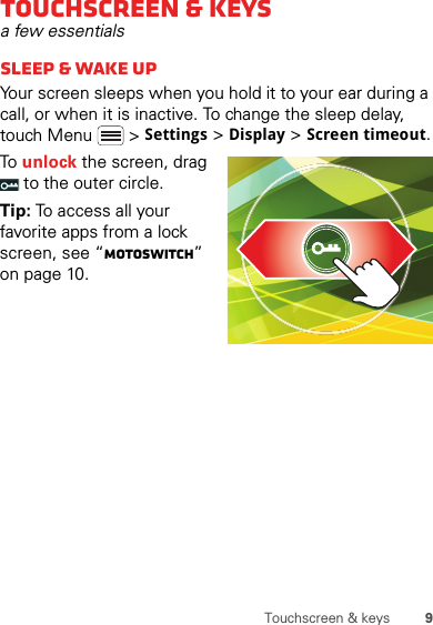 9Touchscreen &amp; keysTouchscreen &amp; keysa few essentialssleep &amp; wake upYour screen sleeps when you hold it to your ear during a call, or when it is inactive. To change the sleep delay, touch Menu  &gt; Settings &gt; Display &gt; Screen timeout.To unlock the screen, drag  to the outer circle.Tip: To access all your favorite apps from a lock screen, see “motoswitch” on page 10.