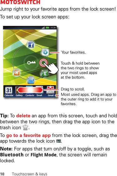 10 Touchscreen &amp; keysmotoswitchJump right to your favorite apps from the lock screen!To set up your lock screen apps:Tip: To  delete an app from this screen, touch and hold between the two rings, then drag the app icon to the trash icon  .To go to a favorite app from the lock screen, drag the app towards the lock icon  .Note: For apps that turn on/off by a toggle, such as Bluetooth or Flight Mode, the screen will remain locked.Calendar Gallery Contacts Email GmailDrag to scroll.Touch &amp; hold between the two rings to show your most used apps at the bottom.Most used apps. Drag an app to the outer ring to add it to your favorites.Your favorites.