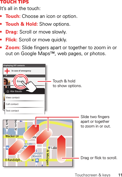 11Touchscreen &amp; keysTouch tipsIt’s all in the touch:• Touch: Choose an icon or option.• Touch &amp; Hold: Show options.•Drag: Scroll or move slowly.•Flick: Scroll or move quickly.• Zoom: Slide fingers apart or together to zoom in or out on Google Maps™, web pages, or photos.Displaying 297 contactsIn case of emergencyAAbe BaudoAllie SmythAnna MedinaAstrid FanningAbe BaudoView contactCall contactText contactlark StWacker DrMborn StN MiciganW Lake St W Lake StE Wacker PlState/LakeLake Randolph/WabashMMME Randolph StSlide two fingersapart or togetherto zoom in or out.Drag or flick to scroll.Touch &amp; holdto show options.