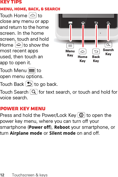 12 Touchscreen &amp; keysKey tipsMenu, home, back, &amp; searchTouch Home  to close any menu or app and return to the home screen. In the home screen, touch and hold Home  to show the most recent apps used, then touch an app to open it.Touch Menu  to open menu options.Touch Back  to go back.Touch Search  for text search, or touch and hold for voice search.Power key MENUPress and hold the Power/Lock Key   to open the power key menu, where you can turn off your smartphone (Power off), Reboot your smartphone, or turn Airplane mode or Silent mode on and off.MenuKeySearchKeyHomeKeyBackKey