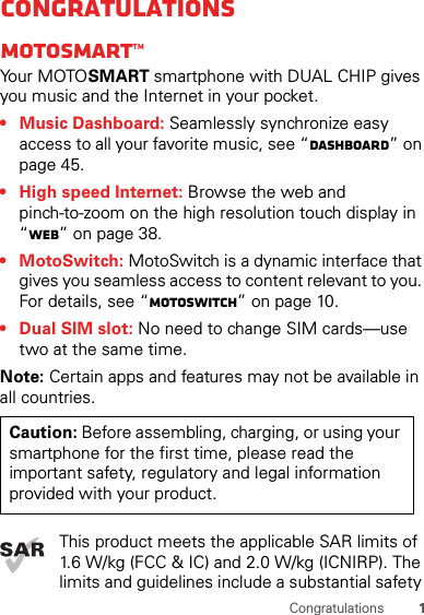 1CongratulationsCongratulationsMOTOSMART™Yo u r  MOTO SMART smartphone with DUAL CHIP gives you music and the Internet in your pocket.• Music Dashboard: Seamlessly synchronize easy access to all your favorite music, see “dashboard” on page 45.• High speed Internet: Browse the web and pinch-to-zoom on the high resolution touch display in “Web” on page 38.• MotoSwitch: MotoSwitch is a dynamic interface that gives you seamless access to content relevant to you. For details, see “motoswitch” on page 10.• Dual SIM slot: No need to change SIM cards—use two at the same time.Note: Certain apps and features may not be available in all countries.This product meets the applicable SAR limits of 1.6 W/kg (FCC &amp; IC) and 2.0 W/kg (ICNIRP). The limits and guidelines include a substantial safety Caution: Before assembling, charging, or using your smartphone for the first time, please read the important safety, regulatory and legal information provided with your product.