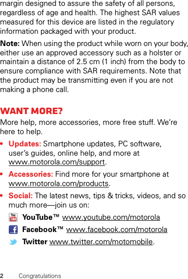 2Congratulationsmargin designed to assure the safety of all persons, regardless of age and health. The highest SAR values measured for this device are listed in the regulatory information packaged with your product.Note: When using the product while worn on your body, either use an approved accessory such as a holster or maintain a distance of 2.5 cm (1 inch) from the body to ensure compliance with SAR requirements. Note that the product may be transmitting even if you are not making a phone call.Want more?More help, more accessories, more free stuff. We’re here to help.• Updates: Smartphone updates, PC software, user’s guides, online help, and more at www.motorola.com/support.• Accessories: Find more for your smartphone at www.motorola.com/products.•Social: The latest news, tips &amp; tricks, videos, and so much more—join us on: YouTube™ www.youtube.com/motorola Facebook™ www.facebook.com/motorola Twitter www.twitter.com/motomobile.