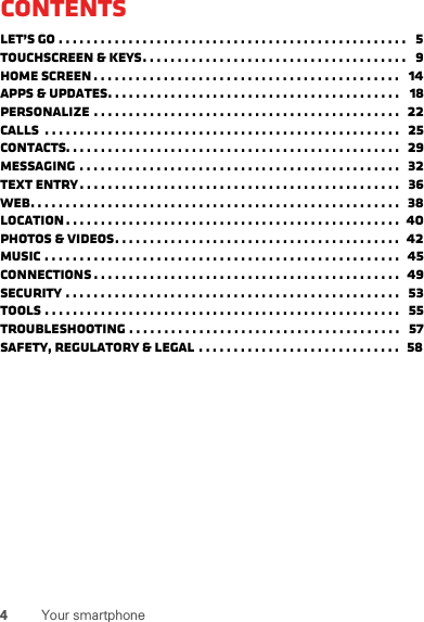 4Your smartphoneContentsLet’s go . . . . . . . . . . . . . . . . . . . . . . . . . . . . . . . . . . . . . . . . . . . . . . . . . .   5Touchscreen &amp; keys. . . . . . . . . . . . . . . . . . . . . . . . . . . . . . . . . . . . . .   9Home screen . . . . . . . . . . . . . . . . . . . . . . . . . . . . . . . . . . . . . . . . . . . .   14Apps &amp; updates. . . . . . . . . . . . . . . . . . . . . . . . . . . . . . . . . . . . . . . . . .   18Personalize . . . . . . . . . . . . . . . . . . . . . . . . . . . . . . . . . . . . . . . . . . . .  22Calls  . . . . . . . . . . . . . . . . . . . . . . . . . . . . . . . . . . . . . . . . . . . . . . . . . . .   25Contacts. . . . . . . . . . . . . . . . . . . . . . . . . . . . . . . . . . . . . . . . . . . . . . . .   29Messaging . . . . . . . . . . . . . . . . . . . . . . . . . . . . . . . . . . . . . . . . . . . . . .   32Text entry. . . . . . . . . . . . . . . . . . . . . . . . . . . . . . . . . . . . . . . . . . . . . .   36Web. . . . . . . . . . . . . . . . . . . . . . . . . . . . . . . . . . . . . . . . . . . . . . . . . . . . .  38Location . . . . . . . . . . . . . . . . . . . . . . . . . . . . . . . . . . . . . . . . . . . . . . . .  40Photos &amp; videos. . . . . . . . . . . . . . . . . . . . . . . . . . . . . . . . . . . . . . . . .  42Music . . . . . . . . . . . . . . . . . . . . . . . . . . . . . . . . . . . . . . . . . . . . . . . . . . .  45connections . . . . . . . . . . . . . . . . . . . . . . . . . . . . . . . . . . . . . . . . . . . .  49Security . . . . . . . . . . . . . . . . . . . . . . . . . . . . . . . . . . . . . . . . . . . . . . . .   53Tools . . . . . . . . . . . . . . . . . . . . . . . . . . . . . . . . . . . . . . . . . . . . . . . . . . .   55Troubleshooting . . . . . . . . . . . . . . . . . . . . . . . . . . . . . . . . . . . . . . .   57Safety, Regulatory &amp; Legal . . . . . . . . . . . . . . . . . . . . . . . . . . . . .   58