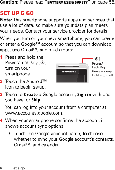 6Let’s goCaution: Please read “Battery Use &amp; Safety” on page 58.Set up &amp; goNote: This smartphone supports apps and services that use a lot of data, so make sure your data plan meets your needs. Contact your service provider for details.When you turn on your new smartphone, you can create or enter a Google™ account so that you can download apps, use Gmail™, and much more:  1Press and hold the Power/Lock Key  to turn on your smartphone.2Touch the Android™ icon to begin setup.3Touch to Create a Google account, Sign in with one you have, or Skip.You can log into your account from a computer at www.accounts.google.com.4When your smartphone confirms the account, it shows account sync options.•Touch the Google account name, to choose whether to sync your Google account’s contacts, Gmail™, and calendar.Power/Lock KeyPress = sleep.Hold = turn off.