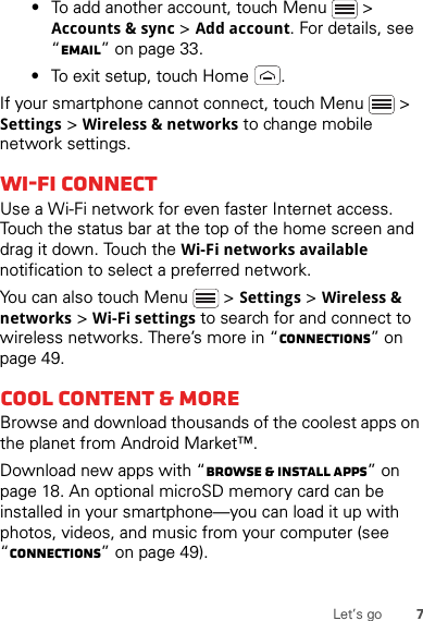 7Let’s go•To add another account, touch Menu  &gt; Accounts &amp; sync &gt; Add account. For details, see “Email” on page 33.•To exit setup, touch Home .If your smartphone cannot connect, touch Menu  &gt; Settings &gt; Wireless &amp; networks to change mobile network settings.Wi-Fi connectUse a Wi-Fi network for even faster Internet access. Touch the status bar at the top of the home screen and drag it down. Touch the Wi-Fi networks available notification to select a preferred network.You can also touch Menu  &gt;Settings &gt;Wireless &amp; networks &gt;Wi-Fi settings to search for and connect to wireless networks. There’s more in “connections” on page 49.Cool content &amp; moreBrowse and download thousands of the coolest apps on the planet from Android Market™.Download new apps with “Browse &amp; install apps” on page 18. An optional microSD memory card can be installed in your smartphone—you can load it up with photos, videos, and music from your computer (see “connections” on page 49).