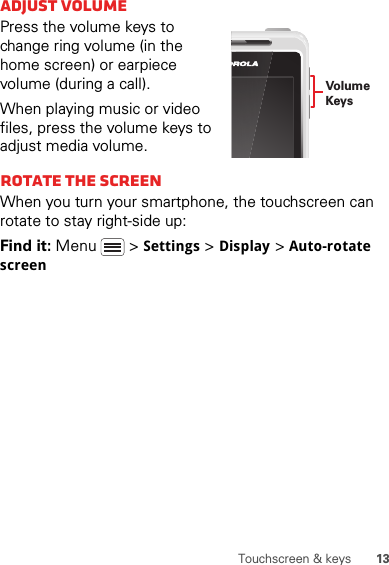 13Touchscreen &amp; keysAdjust volumePress the volume keys to change ring volume (in the home screen) or earpiece volume (during a call).When playing music or video files, press the volume keys to adjust media volume.Rotate the screenWhen you turn your smartphone, the touchscreen can rotate to stay right-side up:Find it: Menu  &gt;Settings &gt;Display &gt;Auto-rotate screenVolumeKeys