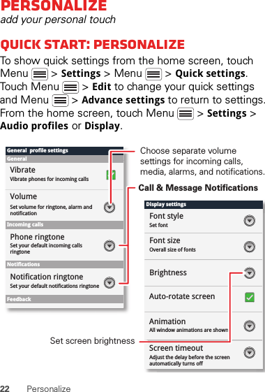 22 PersonalizePersonalizeadd your personal touchQuick start: PersonalizeTo show quick settings from the home screen, touch Menu  &gt; Settings &gt; Menu  &gt; Quick settings. Touch Menu  &gt; Edit to change your quick settings and Menu  &gt; Advance settings to return to settings. From the home screen, touch Menu  &gt; Settings &gt; Audio profiles or Display.Display settingsFont styleScreen timeoutSet fontFont sizeOverall size of fontsAll window animations are shownBrightnessGeneral  profile settingsGeneralIncoming callsSet volume for ringtone, alarm and notificationSet your default incoming calls ringtoneSet your default notifications ringtoneVolumeVibrateVibrate phones for incoming callsPhone ringtoneNotificationsFeedbackNotification ringtoneAuto-rotate screenAnimationAdjust the delay before the screen automatically turns offScreen timeoutChoose separate volume settings for incoming calls, media, alarms, and notifications.Call &amp; Message NotificationsSet screen brightness