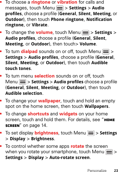 23Personalize•To choose a ringtone or vibration for calls and messages, touch Menu  &gt; Settings &gt; Audio profiles, choose a profile (General, Silent, Meeting, or Outdoor), then touch Phone ringtone, Notification ringtone, or Vibrate.•To change the volume, touch Menu  &gt; Settings &gt; Audio profiles, choose a profile (General, Silent, Meeting, or Outdoor), then touch&gt; Volume.•To tu rn dialpad sounds on or off, touch Menu  &gt; Settings &gt; Audio profiles, choose a profile (General, Silent, Meeting, or Outdoor), then touch Audible touch tones.•To tu rn me nu selection sounds on or off, touch Menu  &gt; Settings &gt; Audio profiles choose a profile (General, Silent, Meeting, or Outdoor), then touch Audible selection.•To change your wallpaper, touch and hold an empty spot on the home screen, then touch Wallpapers.•To change shortcuts and widgets on your home screen, touch and hold them. For details, see “Home screen” on page 14.•To set display brightness, touch Menu  &gt; Settings &gt; Display &gt; Brightness.•To control whether some apps rotate the screen when you rotate your smartphone, touch Menu  &gt; Settings &gt; Display &gt;Auto-rotate screen.