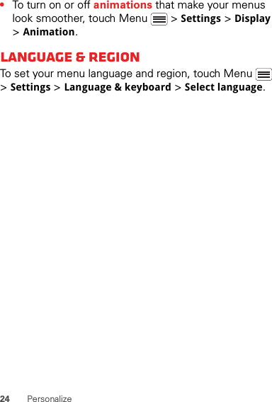 24 Personalize•To turn on or off animations that make your menus look smoother, touch Menu  &gt; Settings &gt; Display &gt; Animation.Language &amp; regionTo set your menu language and region, touch Menu  &gt; Settings &gt; Language &amp; keyboard &gt; Select language.