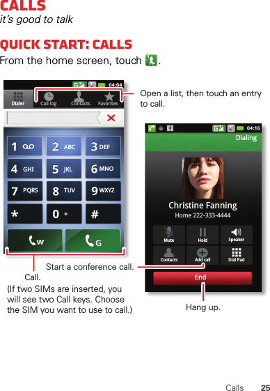25CallsCallsit’s good to talkQuick start: CallsFrom the home screen, touch .Contacts FavoritesDialer Call logDial PadMute SpeakerAdd callContactsHoldChristine FanningHome 222-333-4444DialingEndABC DEFMNOWXYZJKLTUVGHIPQRSOpen a list, then touch an entry to call.Start a conference call.Hang up.Call.(If two SIMs are inserted, you will see two Call keys. Choose the SIM you want to use to call.)
