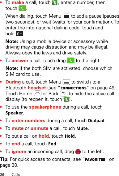 26 Calls•To  make a call, touch , enter a number, then touch .When dialing, touch Menu  to add a pause (pauses two seconds), or wait (waits for your confirmation). To enter the international dialing code, touch and hold .Note: Using a mobile device or accessory while driving may cause distraction and may be illegal. Always obey the laws and drive safely.•To  answer a call, touch drag   to the right.Note: If the both SIM are activated, choose which SIM card to use.•During a call, touch Menu  to switch to a Bluetooth headset (see “connections” on page 49). Touch Home  or Back  to hide the active call display (to reopen it, touch  ).•To use the speakerphone during a call, touch Speaker.•To  enter numbers during a call, touch Dialpad.•To  mute or unmute a call, touch Mute.•To put a call on hold, touch Hold.•To  end a call, touch End.•To  ignore an incoming call, drag   to the left.Tip: For quick access to contacts, see “Favorites” on page 30.0+