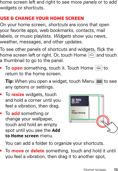 15Home screenhome screen left and right to see more panels or to add widgets or shortcuts.Use &amp; change your home screenOn your home screen, shortcuts are icons that open your favorite apps, web bookmarks, contacts, mail labels, or music playlists. Widgets show you news, weather, messages, and other updates.To see other panels of shortcuts and widgets, flick the home screen left or right. Or, touch Home  and touch a thumbnail to go to the panel.•To  open something, touch it. Touch Home  to return to the home screen.Tip: When you open a widget, touch Menu  to see any options or settings.•To  resize widgets, touch and hold a corner until you feel a vibration, then drag.•To  add something or change your wallpaper, touch and hold an empty spot until you see the Add to Home screen menu.You can add a folder to organize your shortcuts.•To  move or delete something, touch and hold it until you feel a vibration, then drag it to another spot, Kristine KelleyNot even ready to go back to school83pmBudget MeetingTHUJUL3pmBudget MeetingTHUJUL