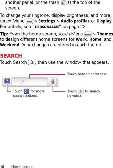 16 Home screenanother panel, or the trash  at the top of the screen.To change your ringtone, display brightness, and more, touch Menu  &gt; Settings &gt; Audio profiles or Display. For details, see “Personalize” on page 22.Tip: From the home screen, touch Menu  &gt; Themes to design different home screens for Work, Home, and Weekend. Your changes are stored in each theme.SearchTouch Search , then use the window that appears.Touch here to enter text.Touch        for moresearch options.Touch        to searchby voice.