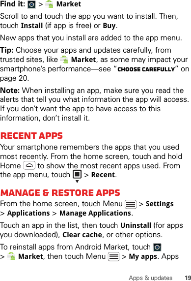 19Apps &amp; updatesFind it:   &gt; MarketScroll to and touch the app you want to install. Then, touch Install (if app is free) or Buy.New apps that you install are added to the app menu.Tip: Choose your apps and updates carefully, from trusted sites, like Market, as some may impact your smartphone’s performance—see “Choose carefully” on page 20.Note: When installing an app, make sure you read the alerts that tell you what information the app will access. If you don’t want the app to have access to this information, don’t install it.Recent appsYour smartphone remembers the apps that you used most recently. From the home screen, touch and hold Home  to show the most recent apps used. From the app menu, touch   &gt;Recent.Manage &amp; restore appsFrom the home screen, touch Menu  &gt;Settings &gt;Applications &gt;Manage Applications.Touch an app in the list, then touch Uninstall (for apps you downloaded), Clear cache, or other options.To reinstall apps from Android Market, touch  &gt;Market, then touch Menu  &gt;My apps. Apps 