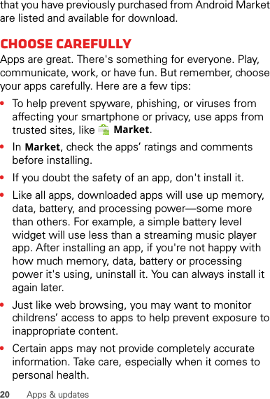 20 Apps &amp; updatesthat you have previously purchased from Android Market are listed and available for download.Choose carefullyApps are great. There&apos;s something for everyone. Play, communicate, work, or have fun. But remember, choose your apps carefully. Here are a few tips:•To help prevent spyware, phishing, or viruses from affecting your smartphone or privacy, use apps from trusted sites, like Market.•In Market, check the apps’ ratings and comments before installing.•If you doubt the safety of an app, don&apos;t install it.•Like all apps, downloaded apps will use up memory, data, battery, and processing power—some more than others. For example, a simple battery level widget will use less than a streaming music player app. After installing an app, if you&apos;re not happy with how much memory, data, battery or processing power it&apos;s using, uninstall it. You can always install it again later.•Just like web browsing, you may want to monitor childrens’ access to apps to help prevent exposure to inappropriate content.•Certain apps may not provide completely accurate information. Take care, especially when it comes to personal health.