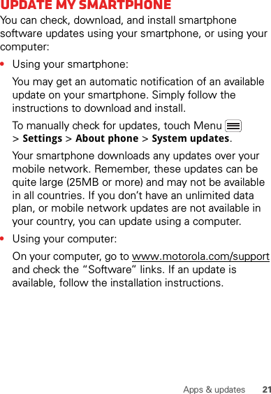 21Apps &amp; updatesUpdate my smartphoneYou can check, download, and install smartphone software updates using your smartphone, or using your computer:•Using your smartphone:You may get an automatic notification of an available update on your smartphone. Simply follow the instructions to download and install.To manually check for updates, touch Menu  &gt;Settings &gt;About phone &gt;System updates.Your smartphone downloads any updates over your mobile network. Remember, these updates can be quite large (25MB or more) and may not be available in all countries. If you don’t have an unlimited data plan, or mobile network updates are not available in your country, you can update using a computer.•Using your computer:On your computer, go to www.motorola.com/support and check the “Software” links. If an update is available, follow the installation instructions.