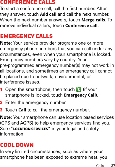 27CallsConference callsTo start a conference call, call the first number. After they answer, touch Add call and call the next number. When the next number answers, touch Merge calls. To remove individual callers, touch Conference call.Emergency callsNote: Your service provider programs one or more emergency phone numbers that you can call under any circumstances, even when your smartphone is locked. Emergency numbers vary by country. Your pre-programmed emergency number(s) may not work in all locations, and sometimes an emergency call cannot be placed due to network, environmental, or interference issues.  1Open the smartphone, then touch  (if your smartphone is locked, touchEmergency Call).2Enter the emergency number.3TouchCall to call the emergency number.Note: Your smartphone can use location based services (GPS and AGPS) to help emergency services find you. See (“Location Services” in your legal and safety information.Cool downIn very limited circumstances, such as where your smartphone has been exposed to extreme heat, you 