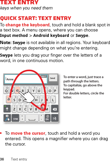 36 Text entryText entrykeys when you need themQuick start: Text entryTo change the keyboard, touch and hold a blank spot in a text box. A menu opens, where you can choose Input method &gt; Android keyboard or Swype.Note: Swype is not available in all regions. Your keyboard might change depending on what you’re entering.Swype lets you drag your finger over the letters of a word, in one continuous motion.•To  move the cursor, touch and hold a word you entered. This opens a magnifier where you can drag the cursor.ASDFGHJK LQWE R T Y U I OPZXCVBN.,,M&amp;$ 4 5 6+ :!7890/?;“:-)ENSYMSend160/1To enter a word, just trace a path through the letters.To capitalize, go above the keypad.For double letters, circle the letter.AnneAnneAnneaenaen