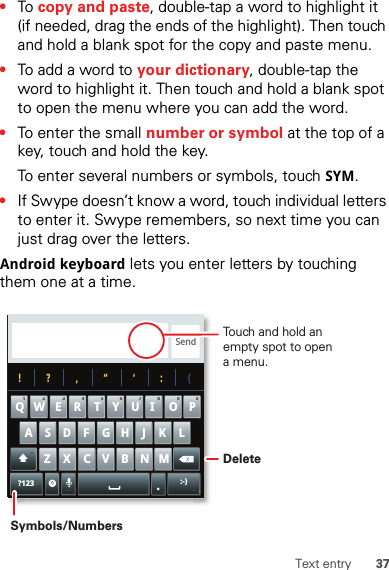 37Text entry•To  copy and paste, double-tap a word to highlight it (if needed, drag the ends of the highlight). Then touch and hold a blank spot for the copy and paste menu.•To add a word to your dictionary, double-tap the word to highlight it. Then touch and hold a blank spot to open the menu where you can add the word.•To enter the small number or symbol at the top of a key, touch and hold the key.To enter several numbers or symbols, touch SYM.•If Swype doesn’t know a word, touch individual letters to enter it. Swype remembers, so next time you can just drag over the letters.Android keyboard lets you enter letters by touching them one at a time.Send?123 :-)ZMNBVCXKLJHGFDSAWE R T Y UI OPQ11223344556677889900!?,“‘:(.Touch and hold an empty spot to open a menu.DeleteSymbols/Numbers