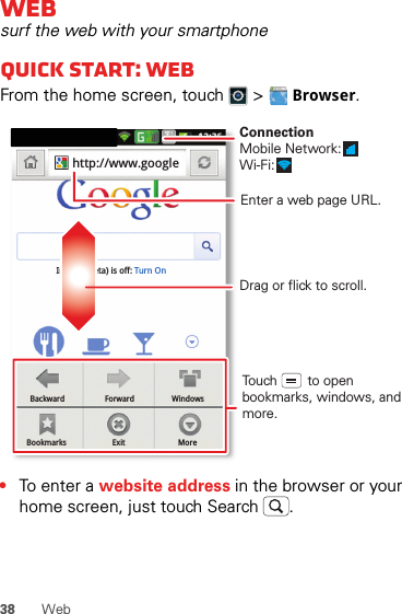 38 WebWebsurf the web with your smartphoneQuick start: WebFrom the home screen, touch   &gt; Browser.•To ent e r a website address in the browser or your home screen, just touch Search .BackwardBookmarksForwardExitWindowsMoreInstant (beta) is off: Turn Onhttp://www.googleDrag or flick to scroll.Enter a web page URL.Touch        to open bookmarks, windows, and more.ConnectionMobile Network: Wi-Fi: 