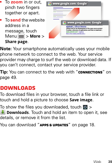 39Web•To  zoom in or out, pinch two fingers together or apart.•To send the website address in a message, touch Menu  &gt; More &gt; Share page.Note: Your smartphone automatically uses your mobile phone network to connect to the web. Your service provider may charge to surf the web or download data. If you can’t connect, contact your service provider.Tip: You can connect to the web with “connections” on page 49.DownloadsTo download files in your browser, touch a file link or touch and hold a picture to choose Save image.To show the files you downloaded, touch   &gt; Downloads. Touch and hold an item to open it, see details, or remove it from the list.You can download “Apps &amp; updates” on page 18.www.google.com: Googlewww.google.com: GoogleAndroid | Official WebsiteOfficial site for the development of the open source project. Provides a directory of applications and links to download ..www.android.com/ - OptionsMore from www.android.com »