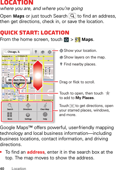 40 LocationLocationwhere you are, and where you’re goingOpen Maps or just touch Search  to find an address, then get directions, check in, or save the location.Quick start: LocationFrom the home screen, touch  &gt; Maps.Google Maps™ offers powerful, user-friendly mapping technology and local business information—including business locations, contact information, and driving directions.•To find an address, enter it in the search box at the top. The map moves to show the address.Chicago, ILN Clark StWacker DrME Ontario StE Ohio StN Rush StN Park StN New StN Wabash AveN Dearborn StE Grand AveE Randolph StN Micigan AveN Micigan AverD submuloC NW Lake St W Lake StE Wacker PlState/LakeGrand RedLakeRandolphSt MetraRandolph/WabashWashington-BlueE S WaterStMMMMOntario StDDDeeeeeaaarrbbboorrnn SSSt44 West StreetASearchMoreDirectionsSettingsClear MapHelpTouch to open, then touch to add to My Places.Drag or flick to scroll.Find nearby places.Show your location.Show layers on the map.Touch      to get directions, open your starred places, windows, and more.