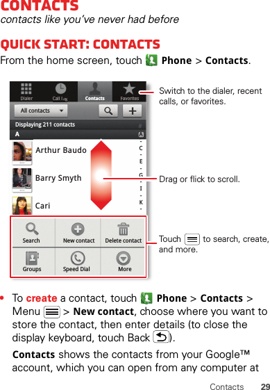 29ContactsContactscontacts like you’ve never had beforeQuick start: ContactsFrom the home screen, touchPhone &gt;Contacts.•To  create a contact, touchPhone &gt;Contacts &gt; Menu  &gt; New contact, choose where you want to store the contact, then enter details (to close the display keyboard, touch Back ).Contacts shows the contacts from your Google™ account, which you can open from any computer at DialerContactsFavoritesCall loggArthur BaudoBarry SmythCariSearch New contactGroups Speed Dial MoreDelete contactA-C-E-G-I-K-All contactsDisplaying 211 contactsADrag or flick to scroll.Switch to the dialer, recent calls, or favorites.Touch         to search, create,and more.